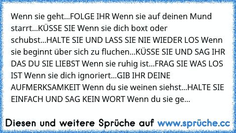 Wenn sie geht...FOLGE IHR Wenn sie auf deinen Mund starrt...KÜSSE SIE Wenn sie dich boxt oder schubst...HALTE SIE UND LASS SIE NIE WIEDER LOS Wenn sie beginnt über sich zu fluchen...KÜSSE SIE UND SAG IHR DAS DU SIE LIEBST Wenn sie ruhig ist...FRAG SIE WAS LOS IST Wenn sie dich ignoriert...GIB IHR DEINE AUFMERKSAMKEIT Wenn du sie weinen siehst...HALTE SIE EINFACH UND SAG KEIN WORT Wenn du sie gehen...