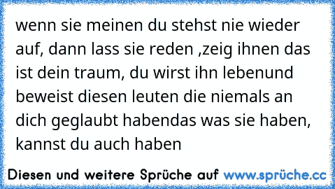 wenn sie meinen du stehst nie wieder auf, dann lass sie reden ,zeig ihnen das ist dein traum, du wirst ihn leben
und beweist diesen leuten die niemals an dich geglaubt haben
das was sie haben, kannst du auch haben