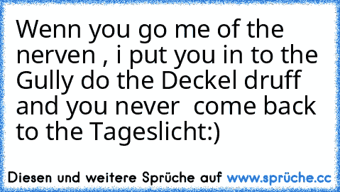 Wenn you go me of the nerven , i put you in to the Gully do the Deckel druff and you never  come back to the Tageslicht:)
