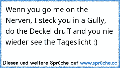 Wenn you go me on the Nerven, I steck you in a Gully, do the Deckel druff and you nie wieder see the Tageslicht :) Wenn you go me on the Nerven, I steck you in a Gully, do the Deckel druff and you nie wieder see the Tageslicht :)