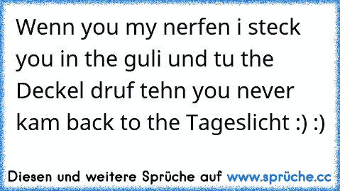 Wenn you my nerfen i steck you in the guli und tu the Deckel druf tehn you never kam back to the Tageslicht :) :)