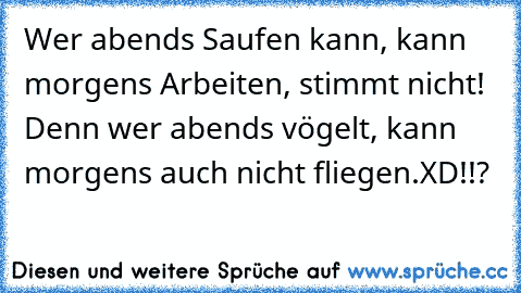 Wer abends Saufen kann, kann morgens Arbeiten, stimmt nicht! Denn wer abends vögelt, kann morgens auch nicht fliegen.
XD!!?