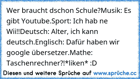 Wer braucht dschon Schule?
Musik: Es gibt Youtube.
Sport: Ich hab ne Wii!!
Deutsch: Alter, ich kann deutsch.
Englisch: Dafür haben wir google übersetzer.
Mathe: Taschenrechner?!
*liken* :D