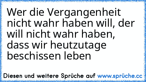 Wer die Vergangenheit nicht wahr haben will, der will nicht wahr haben, dass wir heutzutage beschissen leben