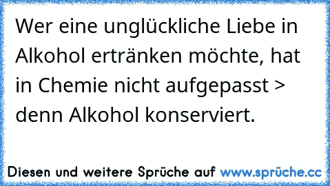 Wer eine unglückliche Liebe in Alkohol ertränken möchte, hat in Chemie nicht aufgepasst > denn Alkohol konserviert.