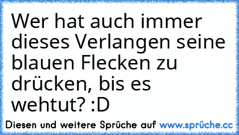 Wer hat auch immer dieses Verlangen seine blauen Flecken zu drücken, bis es wehtut? :D