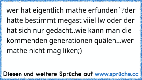 wer hat eigentlich mathe erfunden`?
der hatte bestimmt megast viiel lw oder der hat sich nur gedacht..wie kann man die kommenden generationen quälen...
wer mathe nicht mag liken;)