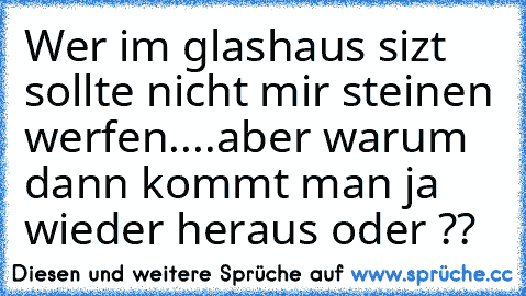 Wer im glashaus sizt sollte nicht mir steinen werfen....
aber warum dann kommt man ja wieder heraus oder ??