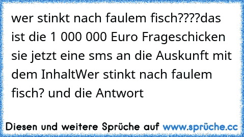 wer stinkt nach faulem fisch????
das ist die 1 000 000 Euro Frage
schicken sie jetzt eine sms an die Auskunft mit dem Inhalt
Wer stinkt nach faulem fisch? und die Antwort