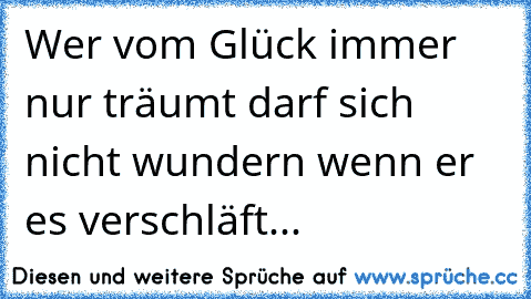 Wer vom Glück immer nur träumt darf sich nicht wundern wenn er es verschläft...