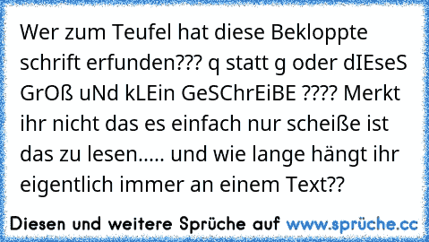 Wer zum Teufel hat diese Bekloppte schrift erfunden??? q statt g oder dIEseS GrOß uNd kLEin GeSChrEiBE ???? Merkt ihr nicht das es einfach nur scheiße ist das zu lesen..... und wie lange hängt ihr eigentlich immer an einem Text??