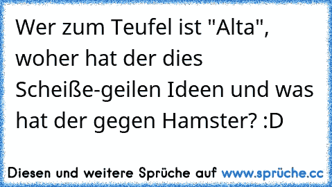 Wer zum Teufel ist "Alta", woher hat der dies Scheiße-geilen Ideen und was hat der gegen Hamster? :D