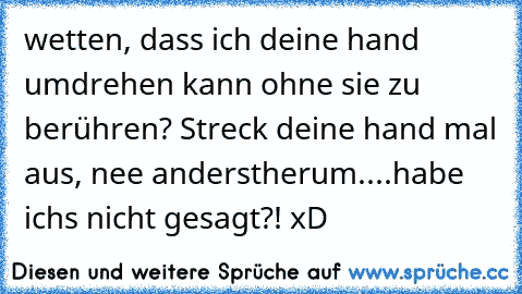 wetten, dass ich deine hand umdrehen kann ohne sie zu berühren? Streck deine hand mal aus, nee anderstherum.
...habe ichs nicht gesagt?! xD