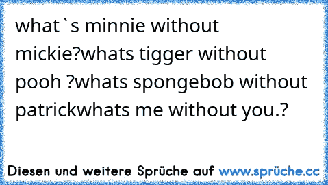 what`s minnie without mickie?
whats tigger without pooh ?
whats spongebob without patrick
whats me without you.?