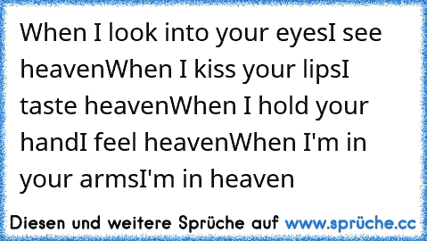 When I look into your eyes
I see heaven
When I kiss your lips
I taste heaven
When I hold your hand
I feel heaven
When I'm in your arms
I'm in heaven