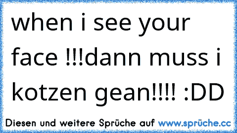 when i see your face !!!dann muss i kotzen gean!!!! :DD