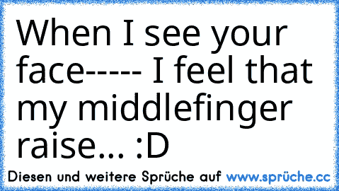 When I see your face----- I feel that my middlefinger raise... :D