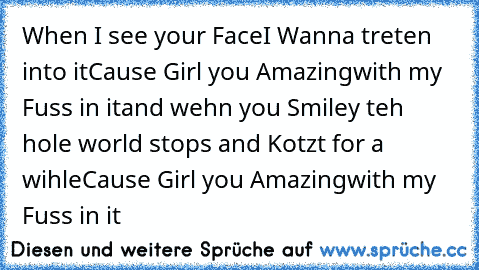 When I see your Face
I Wanna treten into it
Cause Girl you Amazing
with my Fuss in it
and wehn you Smiley teh hole world stops and Kotzt for a wihle
Cause Girl you Amazing
with my Fuss in it