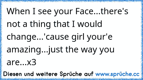 When I see your Face...there's not a thing that I would change...'cause girl your'e amazing...just the way you are...x3