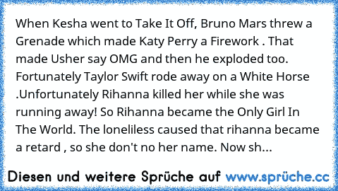 When Kesha went to Take It Off, Bruno Mars threw a﻿ Grenade﻿ which﻿ made Katy Perry a Firework . That made Usher say OMG and then he exploded too. Fortunately Taylor Swift rode away﻿ on﻿ a White Horse .Unfortunately Rihanna killed her while she﻿ was running away! So Rihanna became the Only Girl﻿ In﻿ The World. The loneliless caused that rihanna became a retard , so she don't no her name. Now sh...