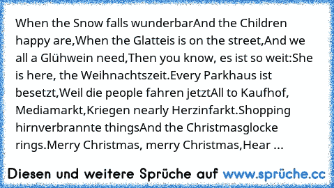 When the Snow falls wunderbar
And the Children happy are,
When the Glatteis is on the street,
And we all a Glühwein need,
Then you know, es ist so weit:
She is here, the Weihnachtszeit.
Every Parkhaus ist besetzt,
Weil die people fahren jetzt
All to Kaufhof, Mediamarkt,
Kriegen nearly Herzinfarkt.
Shopping hirnverbrannte things
And the Christmasglocke rings.
Merry Christmas, merry Christmas,
He...