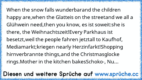 When the snow falls wunderbar
and the children happy are,
when the Glatteis on the street
and we all a Glühwein need,
then you know, es ist soweit:
she is there, the Weihnachtszeit!
Every Parkhaus ist besetzt,
weil the people fahren jetzt
all to Kaufhof, Mediamarkt;
kriegen nearly Herzinfarkt!
Shopping hirnverbrannte things,
and the Christmasglocke rings.
Mother in the kitchen bakes
Schoko-, Nu...