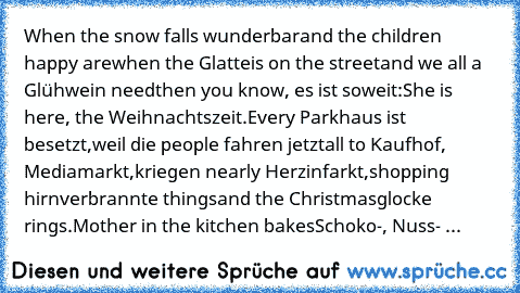 When the snow falls wunderbar
and the children happy are
when the Glatteis on the street
and we all a Glühwein need
then you know, es ist soweit:
She is here, the Weihnachtszeit.
Every Parkhaus ist besetzt,
weil die people fahren jetzt
all to Kaufhof, Mediamarkt,
kriegen nearly Herzinfarkt,
shopping hirnverbrannte things
and the Christmasglocke rings.
Mother in the kitchen bakes
Schoko-, Nuss- ...