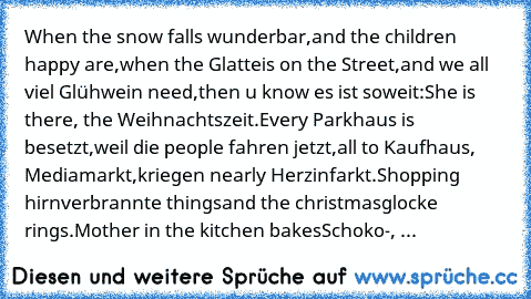 When the snow falls wunderbar,
and the children happy are,
when the Glatteis on the Street,
and we all viel Glühwein need,
then u know es ist soweit:
She is there, the Weihnachtszeit.
Every Parkhaus is besetzt,
weil die people fahren jetzt,
all to Kaufhaus, Mediamarkt,
kriegen nearly Herzinfarkt.
Shopping hirnverbrannte things
and the christmasglocke rings.
Mother in the kitchen bakes
Schoko-, ...