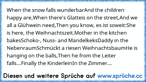 When the snow falls wunderbar
And the children happy are,
When there's Glatteis on the street,
And we all a Glühwein need,
Then you know, es ist soweit:
She is here, the Weihnachtszeit.
Mother in the kitchen bakes
Schoko-, Nuss- and Mandelkeks
Daddy in the Nebenraum
Schmückt a riesen Weihnachtsbaum
He is hanging on the balls,
Then he from the Leiter falls...
Finally the Kinderlein
In the Zimmer...