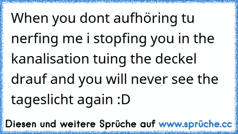 When you dont aufhöring tu nerfing me i stopfing you in the kanalisation tuing the deckel drauf and you will never see the tageslicht again 
:D