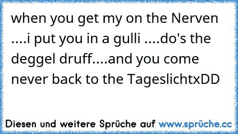 when you get my on the Nerven ....
i put you in a gulli ....
do's the deggel druff....
and you come never back to the Tageslicht
xDD