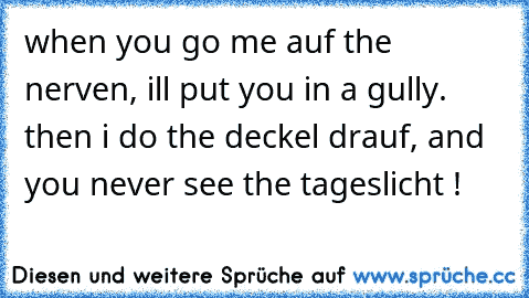 when you go me auf the nerven, i´ll put you in a gully. then i do the deckel drauf, and you never see the tageslicht !