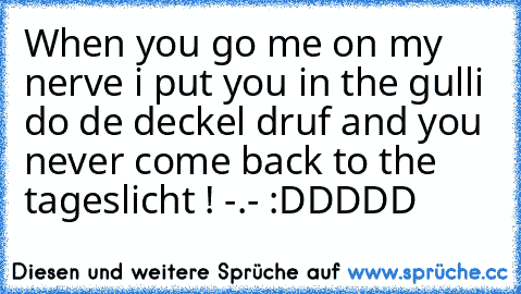 When you go me on my nerve i put you in the gulli do de deckel druf and you never come back to the tageslicht ! -.- :DDDDD