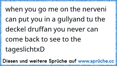 when you go me on the nerven
i can put you in a gully
and tu the deckel druff
an you never can come back to see to the tageslicht
xD