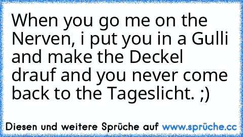 When you go me on the Nerven, i put you in a Gulli and make the Deckel drauf and you never come back to the Tageslicht. ;)