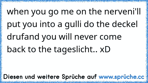 when you go me on the nerven
i'll put you into a gulli do the deckel druf
and you will never come back to the tageslicht.. xD