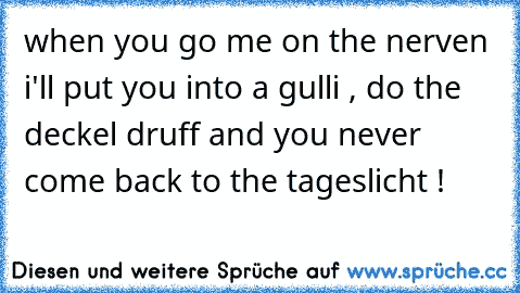 when you go me on the nerven i'll put you into a gulli , do the deckel druff and you never come back to the tageslicht !