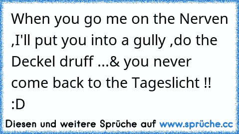 When you go me on the Nerven ,
I'll put you into a gully ,
do the Deckel druff ...
& you never come back to the Tageslicht !! :D