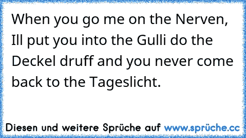 When you go me on the Nerven, I´ll put you into the Gulli do the Deckel druff and you never come back to the Tageslicht.