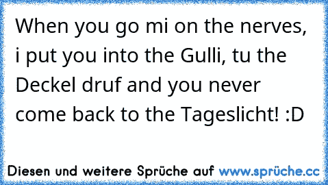 When you go mi on the nerves, i put you into the Gulli, tu the Deckel druf and you never come back to the Tageslicht! :D