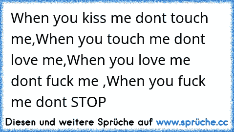 When you kiss me dont touch me,
When you touch me dont love me,
When you love me dont fuck me ,
When you fuck me dont STOP