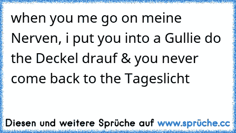 when you me go on meine Nerven, i put you into a Gullie do the Deckel drauf & you never come back to the Tageslicht