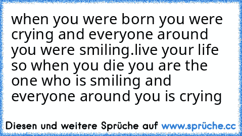 when you were born you were crying and everyone around you were smiling.
live your life so when you die you are the one who is smiling and everyone around you is crying