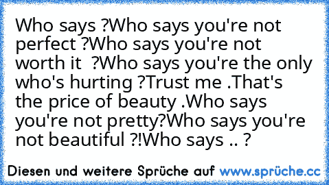 Who says ?
Who says you're not perfect ?
Who says you're not worth it  ?
Who says you're the only who's hurting ?
Trust me .
That's the price of beauty .
Who says you're not pretty?
Who says you're not beautiful ?!
Who says .. ? ♥