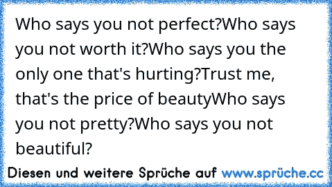 Who says you not perfect?♥
Who says you not worth it?♥
Who says you the only one that's hurting?♥
Trust me, that's the price of beauty♥
Who says you not pretty?♥
Who says you not beautiful?♥
♥♥♥