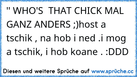 '' WHO'S  THAT CHICK MAL GANZ ANDERS ;)
host a tschik , na hob i ned .
i mog a tschik, i hob koane . :DDD
