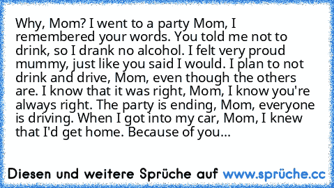 Why, Mom? 
I went to a party Mom, I remembered your words. You told me not to drink, so I drank no alcohol. I felt very proud mummy, just like you said I would. I plan to not drink and drive, Mom, even though the others are. I know that it was right, Mom, I know you're always right. The party is ending, Mom, everyone is driving. When I got into my car, Mom, I knew that I'd get home. Because of ...