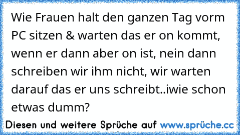 Wie Frauen halt den ganzen Tag vorm PC sitzen & warten das er on kommt, wenn er dann aber on ist, nein dann schreiben wir ihm nicht, wir warten darauf das er uns schreibt..iwie schon etwas dumm?