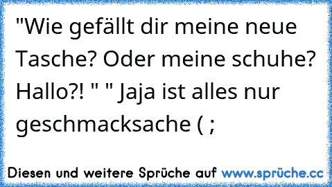 "Wie gefällt dir meine neue Tasche? Oder meine schuhe? Hallo?! " " Jaja ist alles nur geschmacksache ( ;