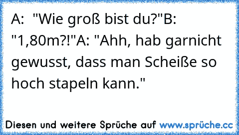 A:  "Wie groß bist du?"
B: "1,80m?!"
A: "Ahh, hab garnicht gewusst, dass man Scheiße so hoch stapeln kann."